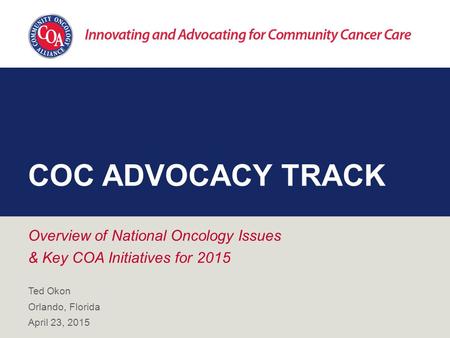 COC ADVOCACY TRACK Overview of National Oncology Issues & Key COA Initiatives for 2015 Ted Okon Orlando, Florida April 23, 2015.