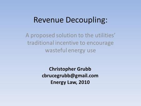 Revenue Decoupling: A proposed solution to the utilities’ traditional incentive to encourage wasteful energy use Christopher Grubb
