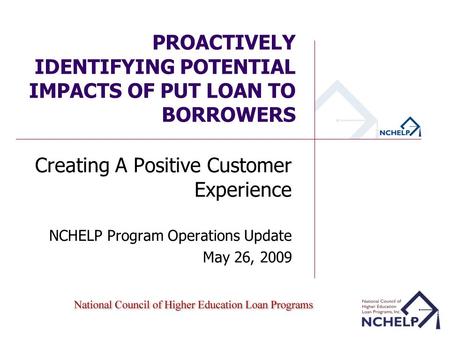 PROACTIVELY IDENTIFYING POTENTIAL IMPACTS OF PUT LOAN TO BORROWERS Creating A Positive Customer Experience NCHELP Program Operations Update May 26, 2009.