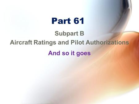 Part 61 Subpart B Aircraft Ratings and Pilot Authorizations And so it goes.