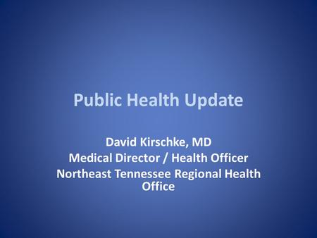 Public Health Update David Kirschke, MD Medical Director / Health Officer Northeast Tennessee Regional Health Office.