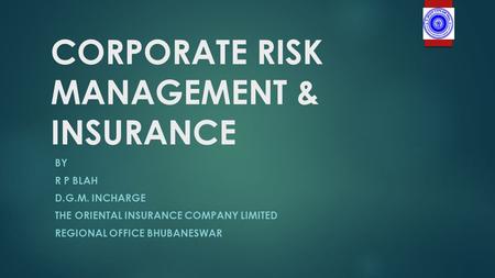 CORPORATE RISK MANAGEMENT & INSURANCE BY R P BLAH D.G.M. INCHARGE THE ORIENTAL INSURANCE COMPANY LIMITED REGIONAL OFFICE BHUBANESWAR.