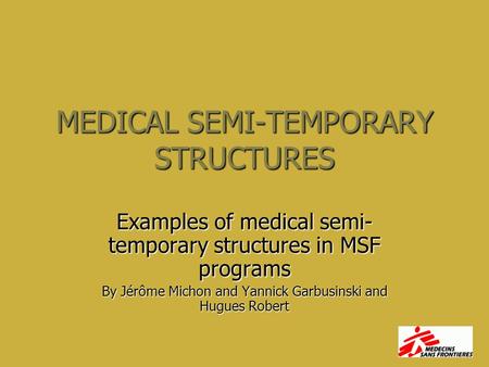 MEDICAL SEMI-TEMPORARY STRUCTURES Examples of medical semi- temporary structures in MSF programs By Jérôme Michon and Yannick Garbusinski and Hugues Robert.