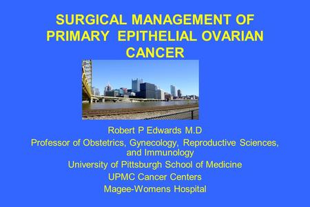 SURGICAL MANAGEMENT OF PRIMARY EPITHELIAL OVARIAN CANCER Robert P Edwards M.D Professor of Obstetrics, Gynecology, Reproductive Sciences, and Immunology.