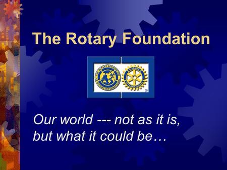 The Rotary Foundation Our world --- not as it is, but what it could be…