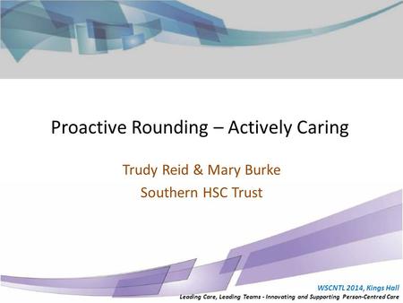 Proactive Rounding – Actively Caring Trudy Reid & Mary Burke Southern HSC Trust WSCNTL 2014, Kings Hall Leading Care, Leading Teams - Innovating and Supporting.