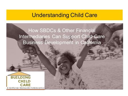Understanding Child Care How SBDCs & Other Financial Intermediaries Can Support Child Care Business Development in California.