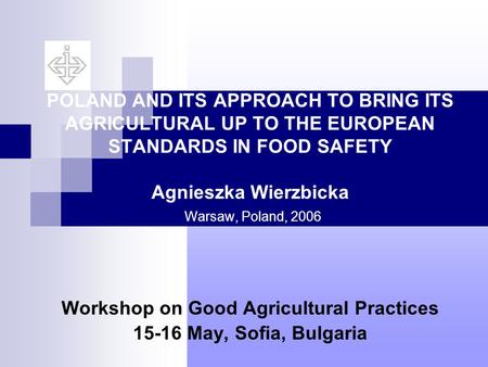 POLAND AND ITS APPROACH TO BRING ITS AGRICULTURAL UP TO THE EUROPEAN STANDARDS IN FOOD SAFETY Agnieszka Wierzbicka Warsaw, Poland, 2006 Workshop on Good.