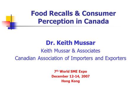 Food Recalls & Consumer Perception in Canada Dr. Keith Mussar Keith Mussar & Associates Canadian Association of Importers and Exporters 7 th World SME.