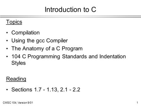 CMSC 104, Version 9/011 Introduction to C Topics Compilation Using the gcc Compiler The Anatomy of a C Program 104 C Programming Standards and Indentation.