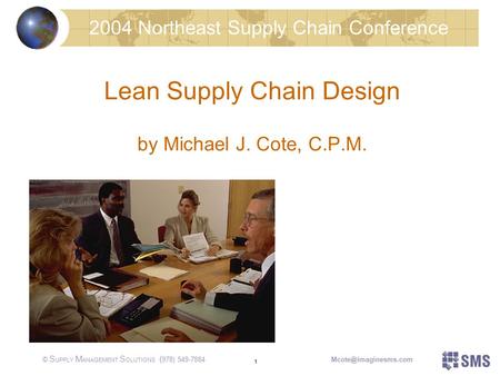 © S UPPLY M ANAGEMENT S OLUTIONS 1 Lean Supply Chain Design by Michael J. Cote, C.P.M. 2004 Northeast Supply Chain Conference ( 978) 549-7884