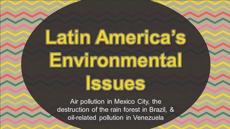Air pollution in Mexico City, the destruction of the rain forest in Brazil, & oil-related pollution in Venezuela.