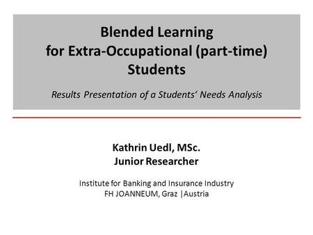 Blended Learning for Extra-Occupational (part-time) Students Results Presentation of a Students‘ Needs Analysis Kathrin Uedl, MSc. Junior Researcher Institute.