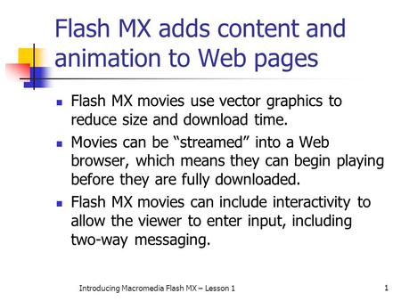 1 Introducing Macromedia Flash MX – Lesson 1 Flash MX adds content and animation to Web pages Flash MX movies use vector graphics to reduce size and download.
