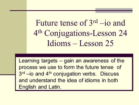 Future tense of 3 rd –io and 4 th Conjugations-Lesson 24 Idioms – Lesson 25 Learning targets – gain an awareness of the process we use to form the future.