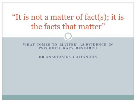 WHAT COMES TO ‘MATTER’ AS EVIDENCE IN PSYCHOTHERAPY RESEARCH DR ANASTASIOS GAITANIDIS “It is not a matter of fact(s); it is the facts that matter”