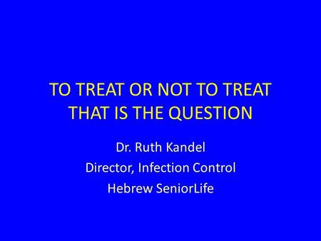 TO TREAT OR NOT TO TREAT THAT IS THE QUESTION Dr. Ruth Kandel Director, Infection Control Hebrew SeniorLife.