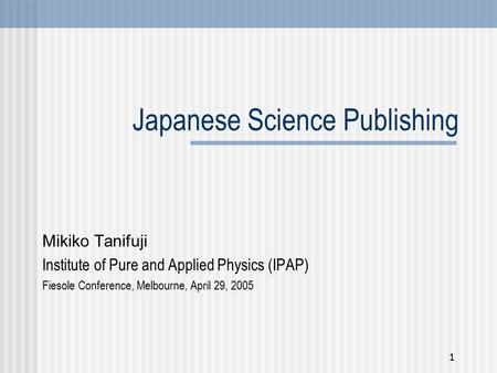 1 Japanese Science Publishing Mikiko Tanifuji Institute of Pure and Applied Physics (IPAP) Fiesole Conference, Melbourne, April 29, 2005.