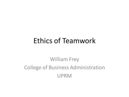Ethics of Teamwork William Frey College of Business Administration UPRM.