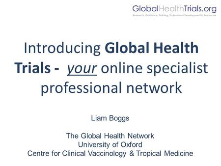 Introducing Global Health Trials - your online specialist professional network Liam Boggs The Global Health Network University of Oxford Centre for Clinical.