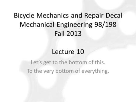 Bicycle Mechanics and Repair Decal Mechanical Engineering 98/198 Fall 2013 Lecture 10 Let’s get to the bottom of this. To the very bottom of everything.