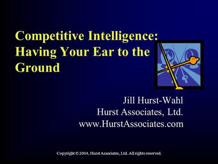 Competitive Intelligence: Having Your Ear to the Ground Jill Hurst-Wahl Hurst Associates, Ltd. www.HurstAssociates.com Copyright © 2004, Hurst Associates,