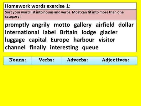 Homework words exercise 1: Sort your word list into nouns and verbs. Most can fit into more than one category! promptly angrily motto gallery airfield.