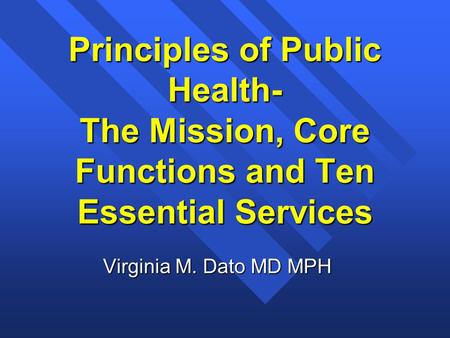 Principles of Public Health- The Mission, Core Functions and Ten Essential Services Virginia M. Dato MD MPH.