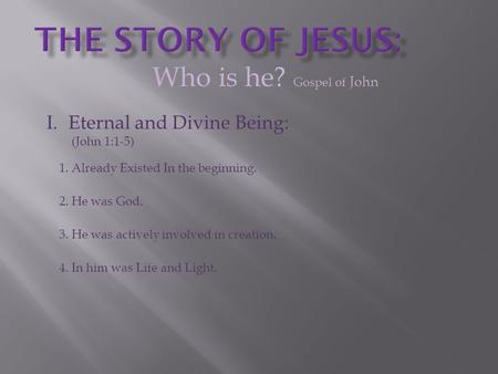 Who is he? Gospel of John I.Eternal and Divine Being: (John 1:1-5) 1. Already Existed In the beginning. 2. He was God. 3. He was actively involved in creation.