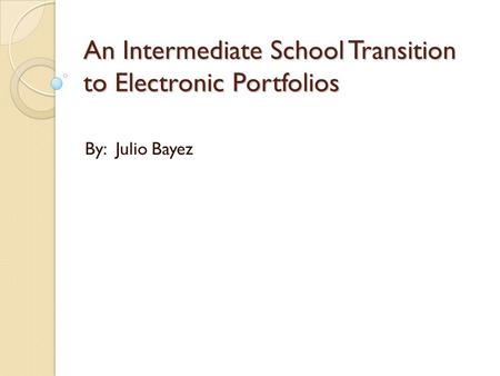 An Intermediate School Transition to Electronic Portfolios By: Julio Bayez.