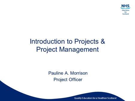 Quality Education for a Healthier Scotland Introduction to Projects & Project Management Pauline A. Morrison Project Officer.