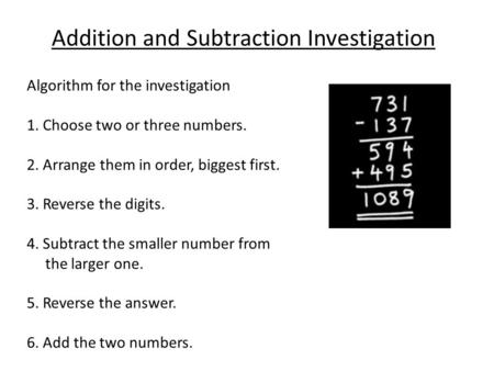Addition and Subtraction Investigation Algorithm for the investigation 1. Choose two or three numbers. 2. Arrange them in order, biggest first. 3. Reverse.