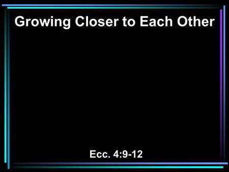 Growing Closer to Each Other Ecc. 4:9-12. 9 Two are better than one, Because they have a good reward for their labor. 10 For if they fall, one will lift.
