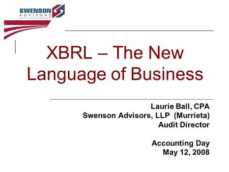 XBRL – The New Language of Business Laurie Ball, CPA Swenson Advisors, LLP (Murrieta) Audit Director Accounting Day May 12, 2008.