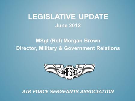 AIR FORCE SERGEANTS ASSOCIATION LEGISLATIVE UPDATE June 2012 MSgt (Ret) Morgan Brown Director, Military & Government Relations.