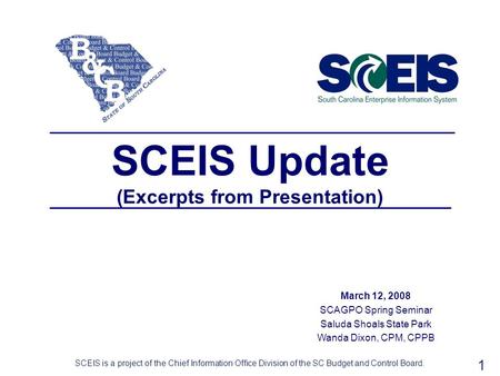 1 SCEIS Update (Excerpts from Presentation) March 12, 2008 SCAGPO Spring Seminar Saluda Shoals State Park Wanda Dixon, CPM, CPPB SCEIS is a project of.