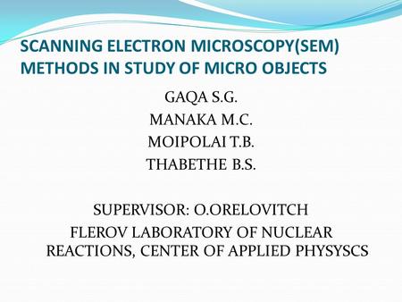 SCANNING ELECTRON MICROSCOPY(SEM) METHODS IN STUDY OF MICRO OBJECTS GAQA S.G. MANAKA M.C. MOIPOLAI T.B. THABETHE B.S. SUPERVISOR: O.ORELOVITCH FLEROV LABORATORY.