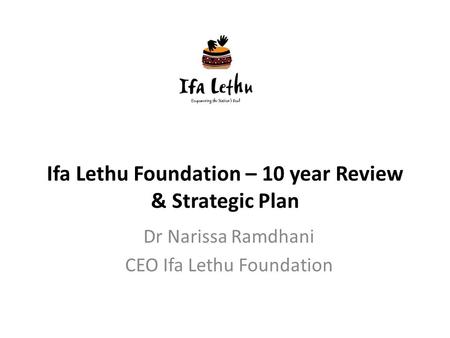Ifa Lethu Foundation – 10 year Review & Strategic Plan Dr Narissa Ramdhani CEO Ifa Lethu Foundation.