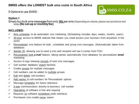 SMSS offers the LOWEST bulk sms costs in South Africa 3 Options to use SMSS: Option.1 Simply buy bulk sms messages from only 16c per sms (Depending on.
