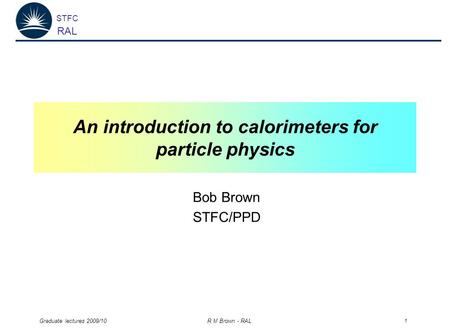 STFC RAL Graduate lectures 2009/10 R M Brown - RAL 1 An introduction to calorimeters for particle physics Bob Brown STFC/PPD.