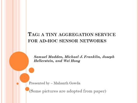 T AG : A TINY AGGREGATION SERVICE FOR AD - HOC SENSOR NETWORKS Samuel Madden, Michael J. Franklin, Joseph Hellerstein, and Wei Hong Presented by – Mahanth.
