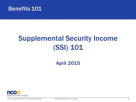 1 Improving the lives of 10 million older adults by 2020 © 2015 National Council on Aging Supplemental Security Income (SSI) 101 April 2015 Benefits 101.