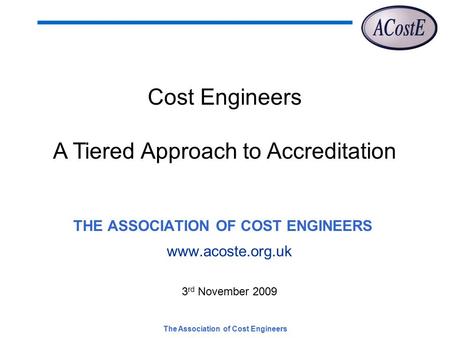 The Association of Cost Engineers THE ASSOCIATION OF COST ENGINEERS www.acoste.org.uk 3 rd November 2009 Cost Engineers A Tiered Approach to Accreditation.