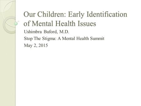 Our Children: Early Identification of Mental Health Issues Ushimbra Buford, M.D. Stop The Stigma: A Mental Health Summit May 2, 2015.