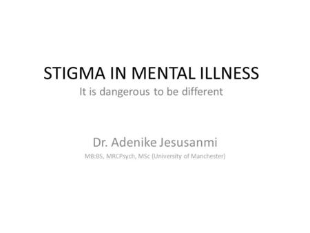 STIGMA IN MENTAL ILLNESS It is dangerous to be different Dr. Adenike Jesusanmi MB:BS, MRCPsych, MSc (University of Manchester)
