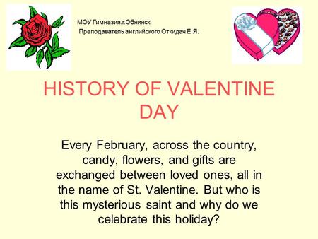 HISTORY OF VALENTINE DAY Every February, across the country, candy, flowers, and gifts are exchanged between loved ones, all in the name of St. Valentine.