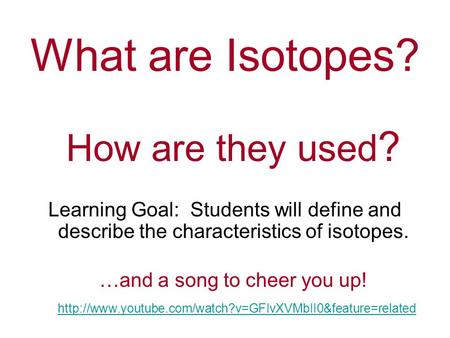 What are Isotopes? How are they used ? Learning Goal: Students will define and describe the characteristics of isotopes. …and a song to cheer you up!