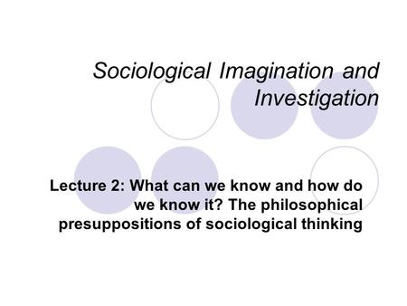 Sociological Imagination and Investigation Lecture 2: What can we know and how do we know it? The philosophical presuppositions of sociological thinking.