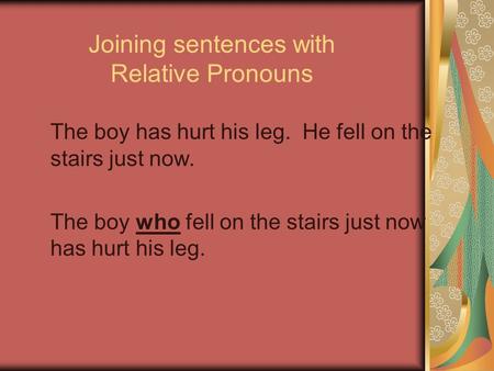 Joining sentences with Relative Pronouns The boy has hurt his leg. He fell on the stairs just now. The boy who fell on the stairs just now has hurt his.
