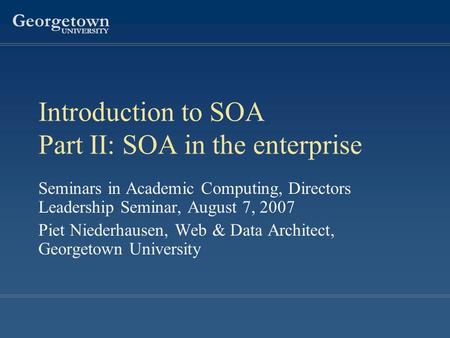 Georgetown UNIVERSITY Introduction to SOA Part II: SOA in the enterprise Seminars in Academic Computing, Directors Leadership Seminar, August 7, 2007 Piet.